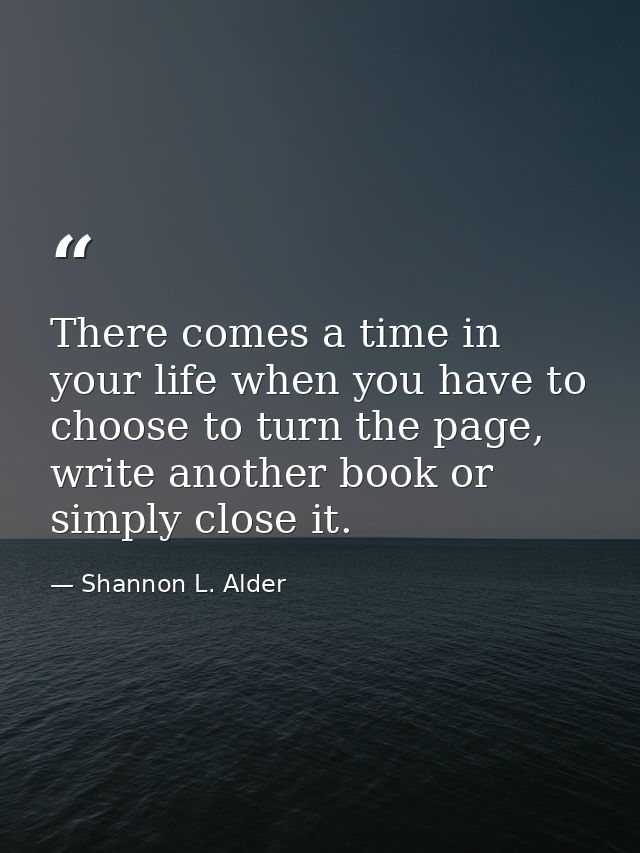 There comes a time in your life when you have to choose to turn the page, write another book or simply close it. — Shannon L. Alder