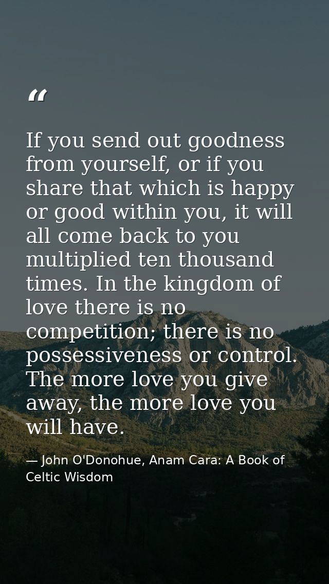If you send out goodness from yourself, or if you share that which is happy or good within you, it will all come back to — John O'Donohue, Anam Cara: A Book of Celtic Wisdom