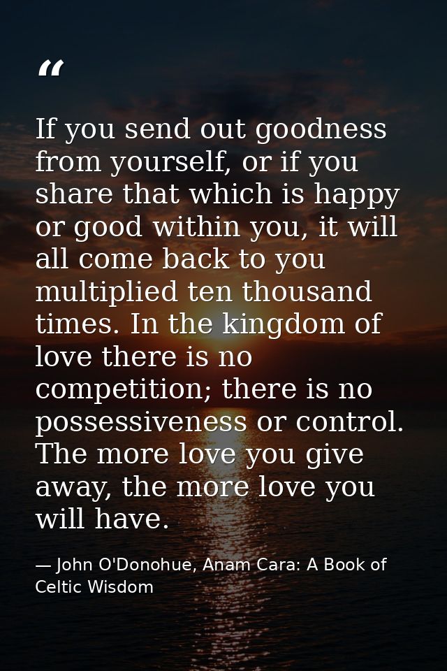 If you send out goodness from yourself, or if you share that which is happy or good within you, it will all come back to — John O'Donohue, Anam Cara: A Book of Celtic Wisdom