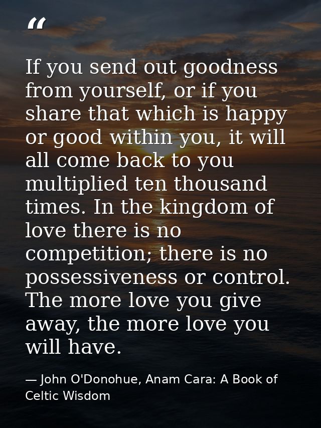 If you send out goodness from yourself, or if you share that which is happy or good within you, it will all come back to — John O'Donohue, Anam Cara: A Book of Celtic Wisdom