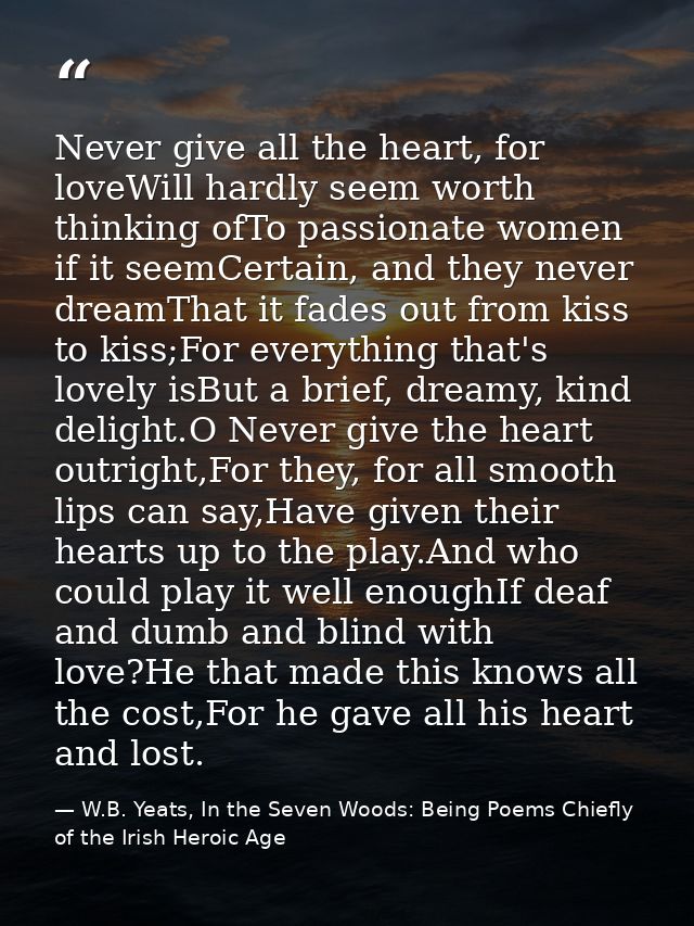 Never give all the heart, for loveWill hardly seem worth thinking ofTo passionate women if it seemCertain, and they neve — W.B. Yeats, In the Seven Woods: Being Poems Chiefly of the Irish Heroic Age