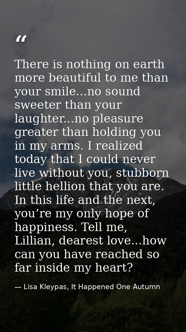 There is nothing on earth more beautiful to me than your smile...no sound sweeter than your laughter...no pleasure great — Lisa Kleypas, It Happened One Autumn