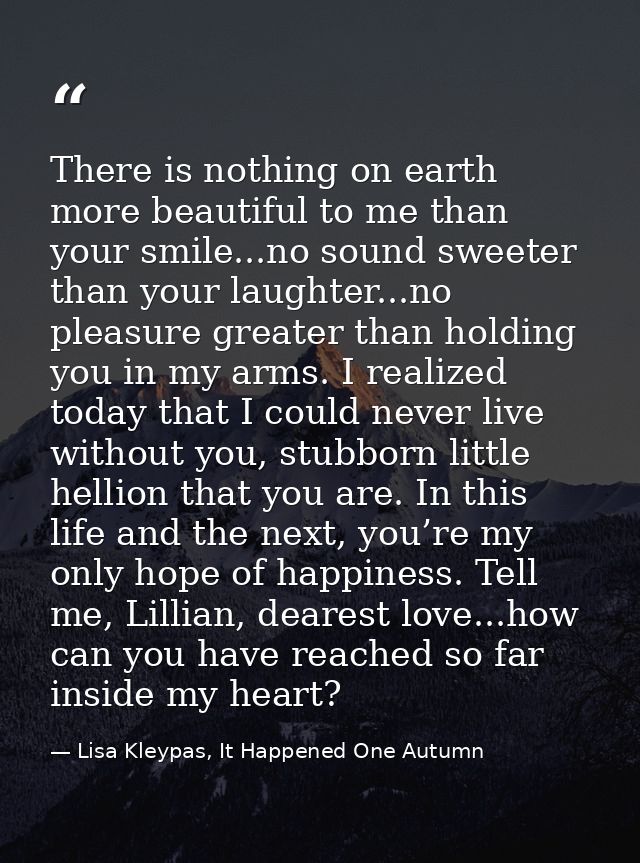There is nothing on earth more beautiful to me than your smile...no sound sweeter than your laughter...no pleasure great — Lisa Kleypas, It Happened One Autumn