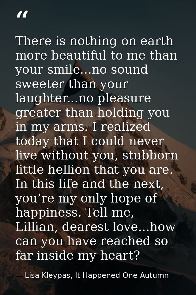 There is nothing on earth more beautiful to me than your smile...no sound sweeter than your laughter...no pleasure great — Lisa Kleypas, It Happened One Autumn