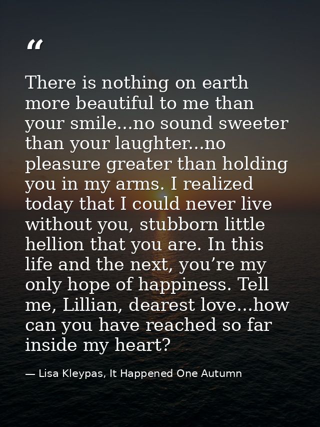 There is nothing on earth more beautiful to me than your smile...no sound sweeter than your laughter...no pleasure great — Lisa Kleypas, It Happened One Autumn
