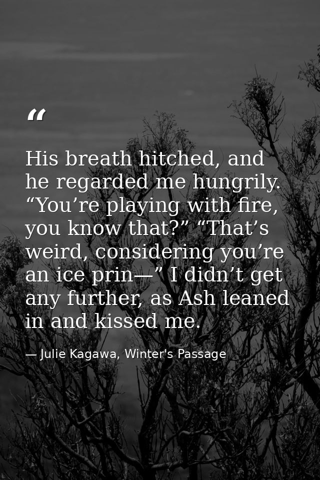 His breath hitched, and he regarded me hungrily. “You’re playing with fire, you know that?” “That’s weird, considering y — Julie Kagawa, Winter's Passage
