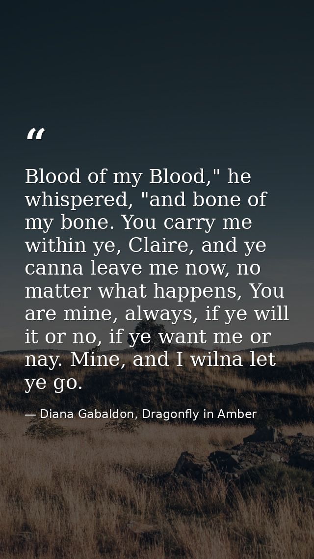 Blood of my Blood," he whispered, "and bone of my bone. You carry me within ye, Claire, and ye canna leave me now, no ma — Diana Gabaldon, Dragonfly in Amber