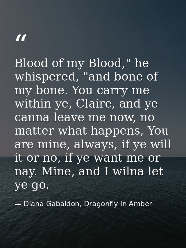 Blood of my Blood," he whispered, "and bone of my bone. You carry me within ye, Claire, and ye canna leave me now, no ma — Diana Gabaldon, Dragonfly in Amber