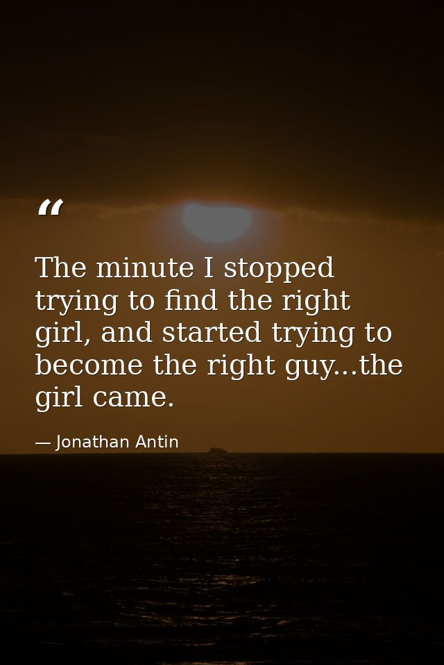 The minute I stopped trying to find the right girl, and started trying to become the right guy...the girl came. — Jonathan Antin