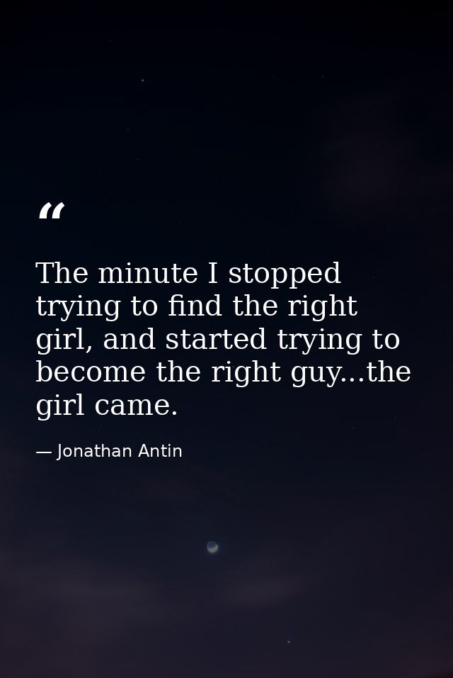 The minute I stopped trying to find the right girl, and started trying to become the right guy...the girl came. — Jonathan Antin