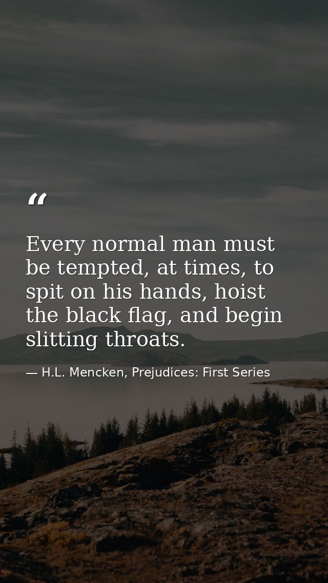 Every normal man must be tempted, at times, to spit on his hands, hoist the black flag, and begin slitting throats. — H.L. Mencken, Prejudices: First Series