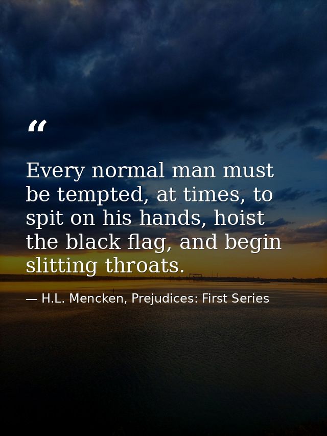Every normal man must be tempted, at times, to spit on his hands, hoist the black flag, and begin slitting throats. — H.L. Mencken, Prejudices: First Series