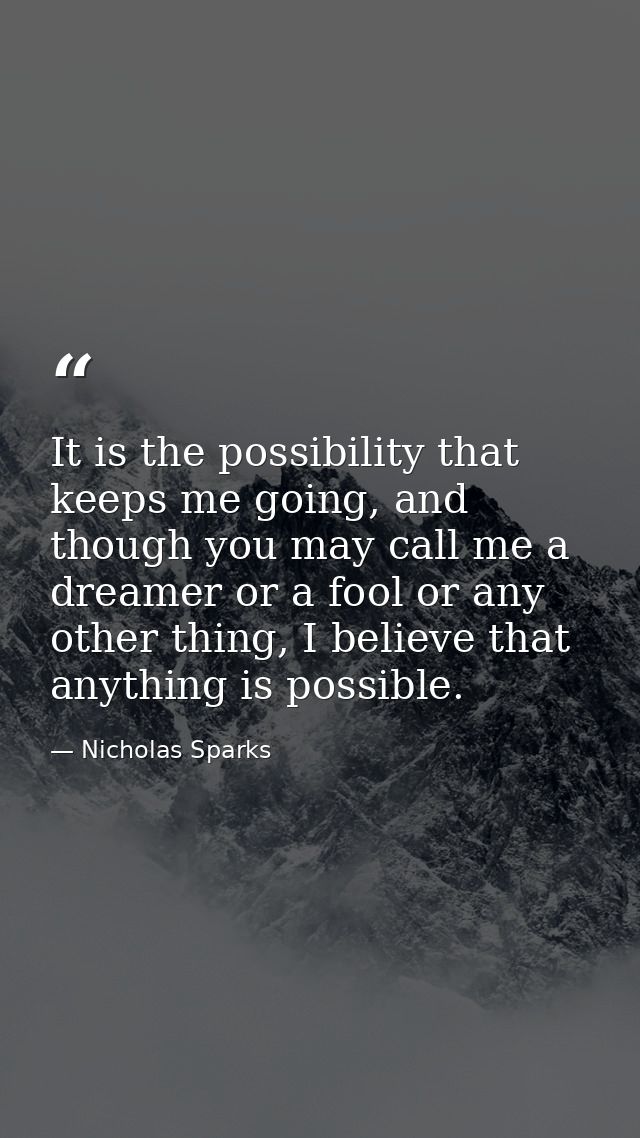 It is the possibility that keeps me going, and though you may call me a dreamer or a fool or any other thing, I believe  — Nicholas Sparks