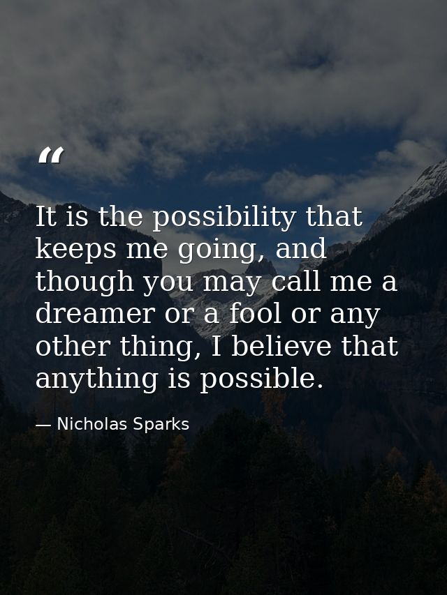 It is the possibility that keeps me going, and though you may call me a dreamer or a fool or any other thing, I believe  — Nicholas Sparks