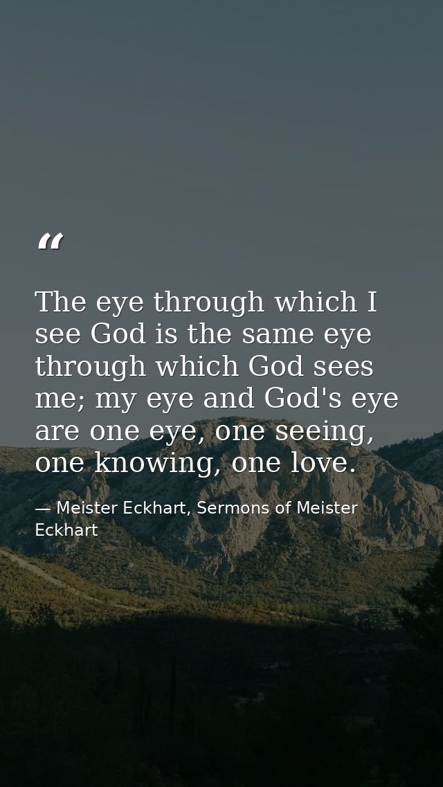 The eye through which I see God is the same eye through which God sees me; my eye and God's eye are one eye, one seeing, — Meister Eckhart, Sermons of Meister Eckhart