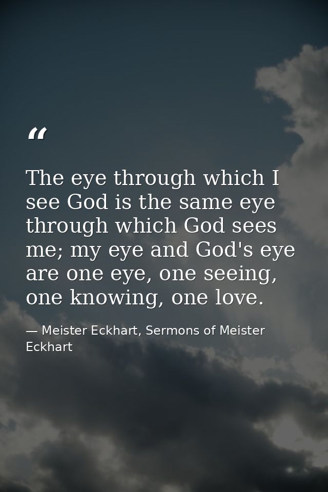 The eye through which I see God is the same eye through which God sees me; my eye and God's eye are one eye, one seeing, — Meister Eckhart, Sermons of Meister Eckhart