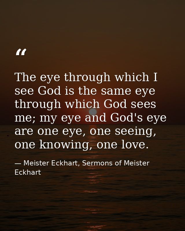 The eye through which I see God is the same eye through which God sees me; my eye and God's eye are one eye, one seeing, — Meister Eckhart, Sermons of Meister Eckhart