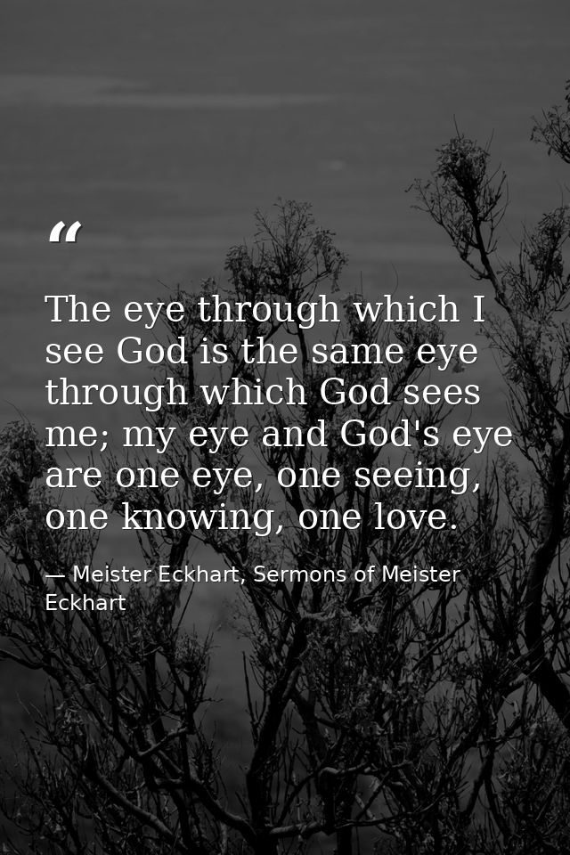 The eye through which I see God is the same eye through which God sees me; my eye and God's eye are one eye, one seeing, — Meister Eckhart, Sermons of Meister Eckhart