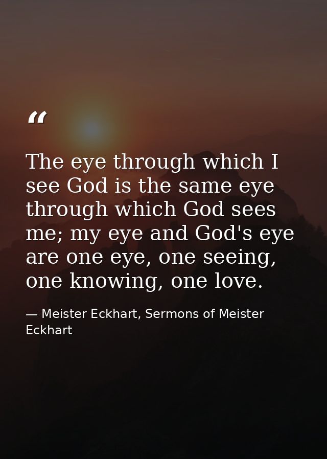 The eye through which I see God is the same eye through which God sees me; my eye and God's eye are one eye, one seeing, — Meister Eckhart, Sermons of Meister Eckhart