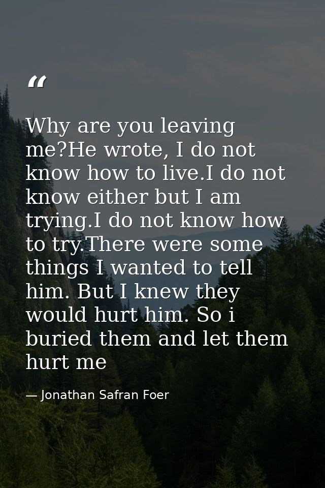 Why are you leaving me?He wrote, I do not know how to live.I do not know either but I am trying.I do not know how to try — Jonathan Safran Foer