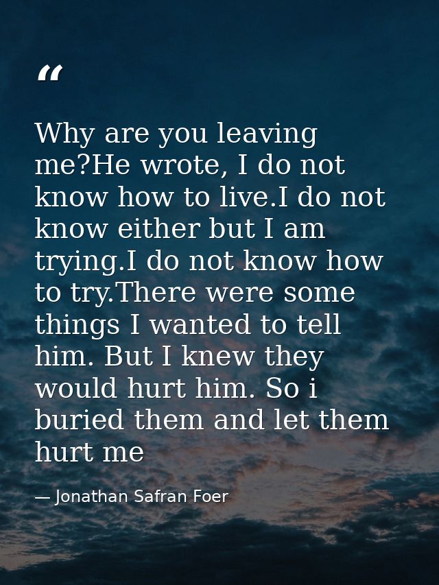 Why are you leaving me?He wrote, I do not know how to live.I do not know either but I am trying.I do not know how to try — Jonathan Safran Foer