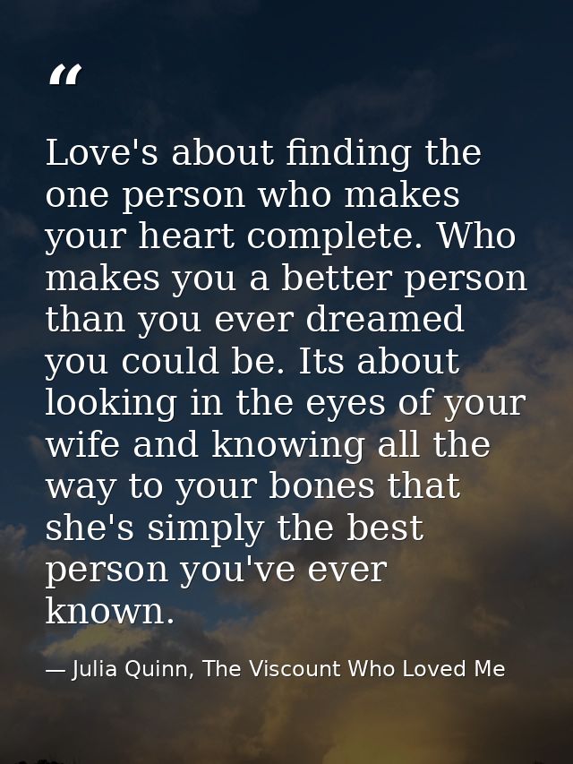 Love's about finding the one person who makes your heart complete. Who makes you a better person than you ever dreamed y — Julia Quinn, The Viscount Who Loved Me