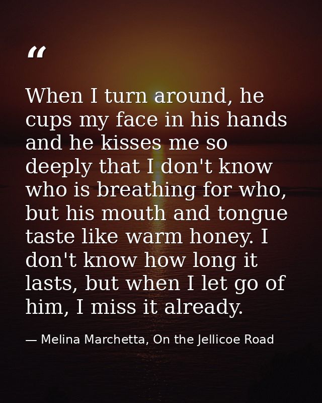 When I turn around, he cups my face in his hands and he kisses me so deeply that I don't know who is breathing for who,  — Melina Marchetta, On the Jellicoe Road