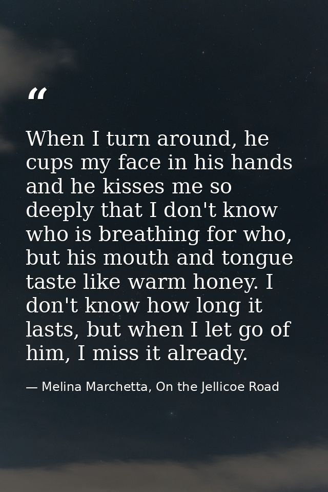 When I turn around, he cups my face in his hands and he kisses me so deeply that I don't know who is breathing for who,  — Melina Marchetta, On the Jellicoe Road