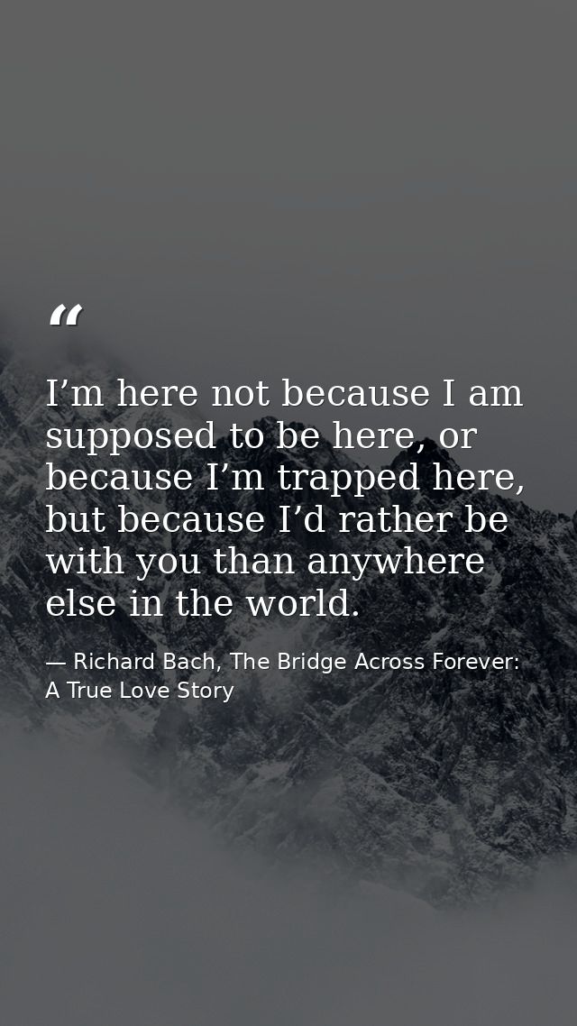 I’m here not because I am supposed to be here, or because I’m trapped here, but because I’d rather be with you than anyw — Richard Bach, The Bridge Across Forever: A True Love Story