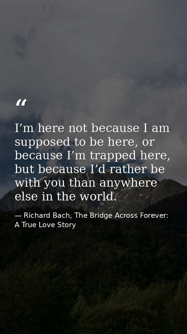 I’m here not because I am supposed to be here, or because I’m trapped here, but because I’d rather be with you than anyw — Richard Bach, The Bridge Across Forever: A True Love Story