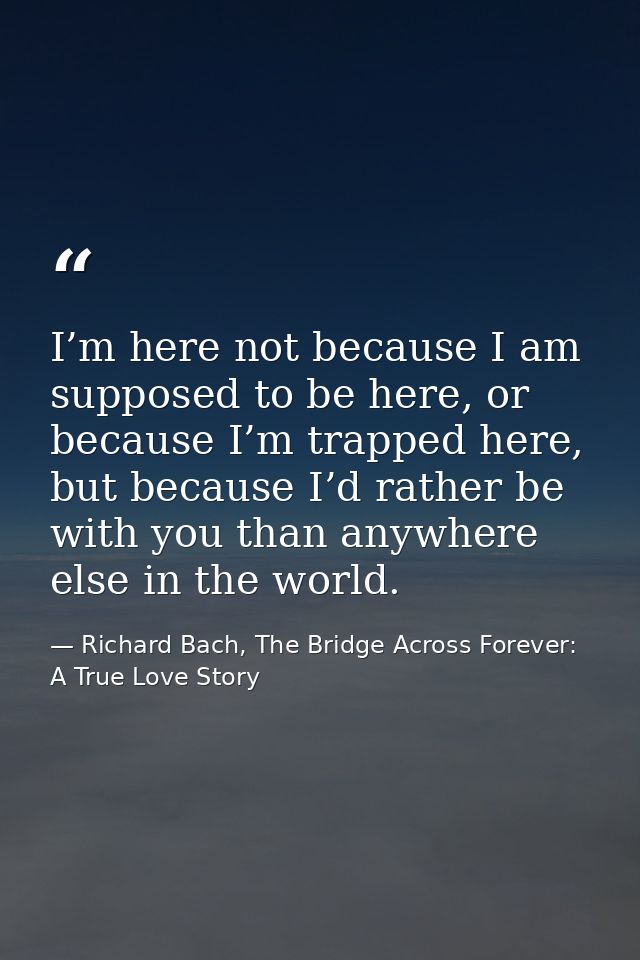 I’m here not because I am supposed to be here, or because I’m trapped here, but because I’d rather be with you than anyw — Richard Bach, The Bridge Across Forever: A True Love Story