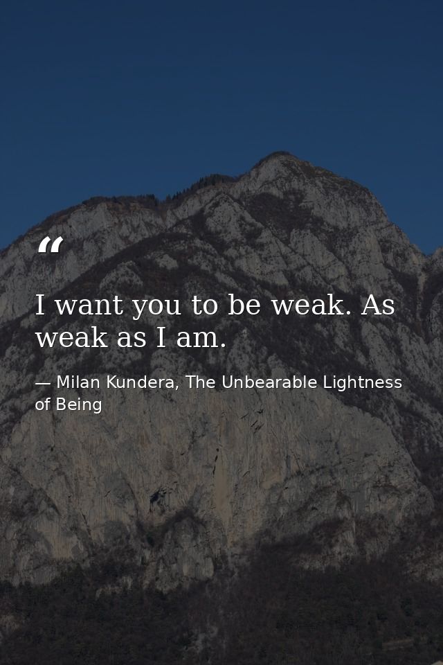 I want you to be weak. As weak as I am. — Milan Kundera, The Unbearable Lightness of Being