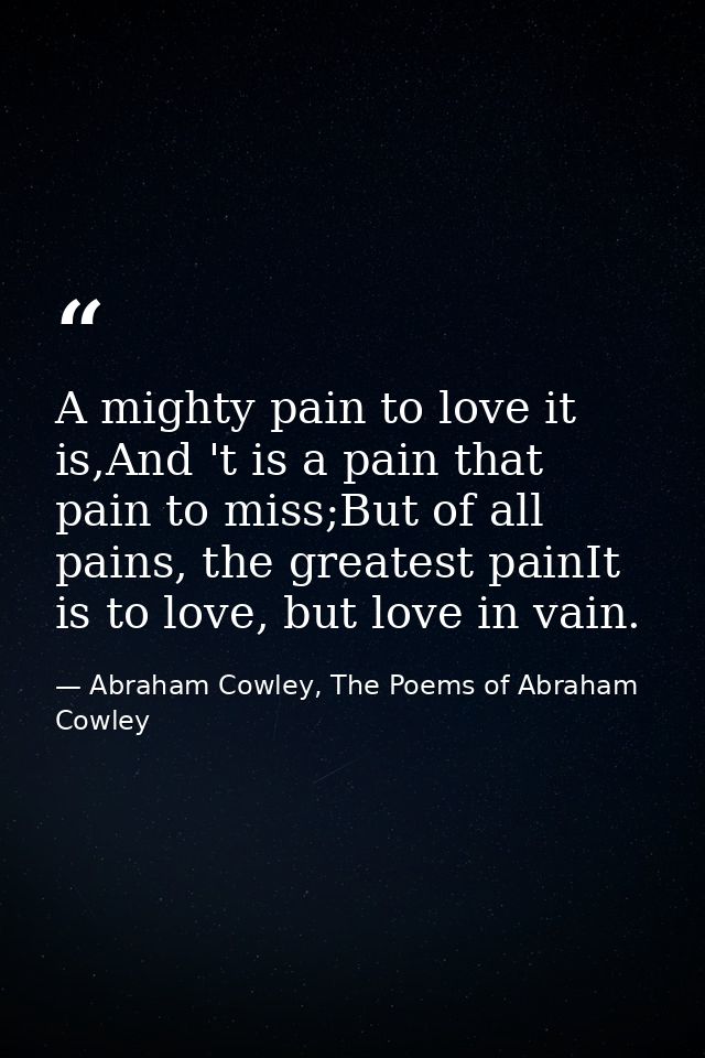 A mighty pain to love it is,And 't is a pain that pain to miss;But of all pains, the greatest painIt is to love, but lov — Abraham Cowley, The Poems of Abraham Cowley