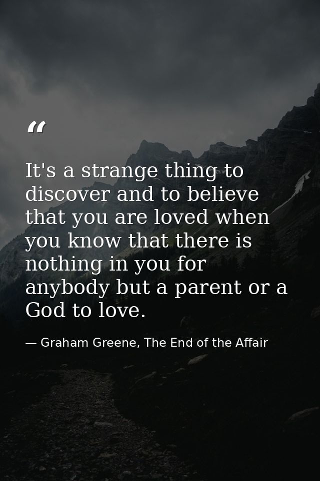 It's a strange thing to discover and to believe that you are loved when you know that there is nothing in you for anybod — Graham Greene, The End of the Affair
