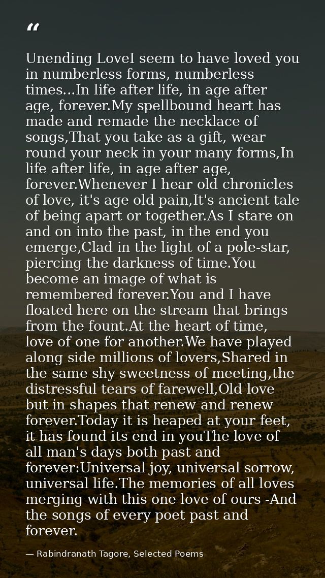 Unending LoveI seem to have loved you in numberless forms, numberless times...In life after life, in age after age, fore — Rabindranath Tagore, Selected Poems