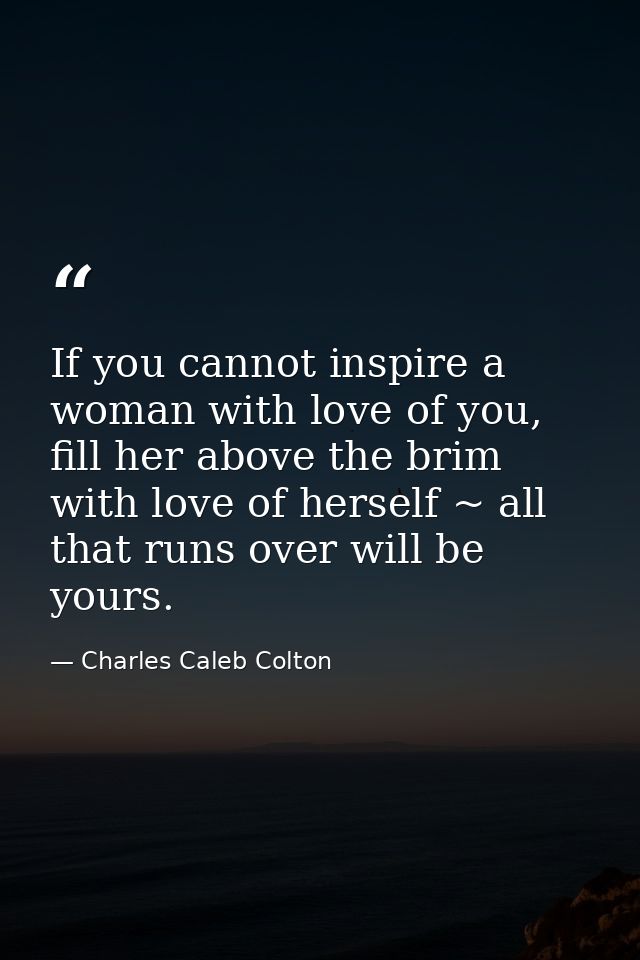 If you cannot inspire a woman with love of you, fill her above the brim with love of herself ~ all that runs over will b — Charles Caleb Colton