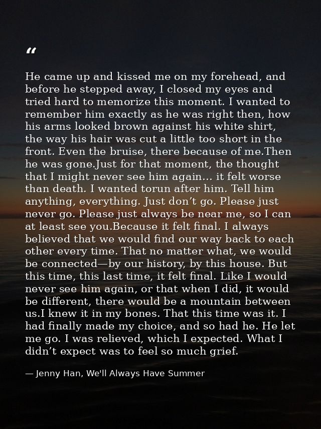 He came up and kissed me on my forehead, and before he stepped away, I closed my eyes and tried hard to memorize this mo — Jenny Han, We'll Always Have Summer