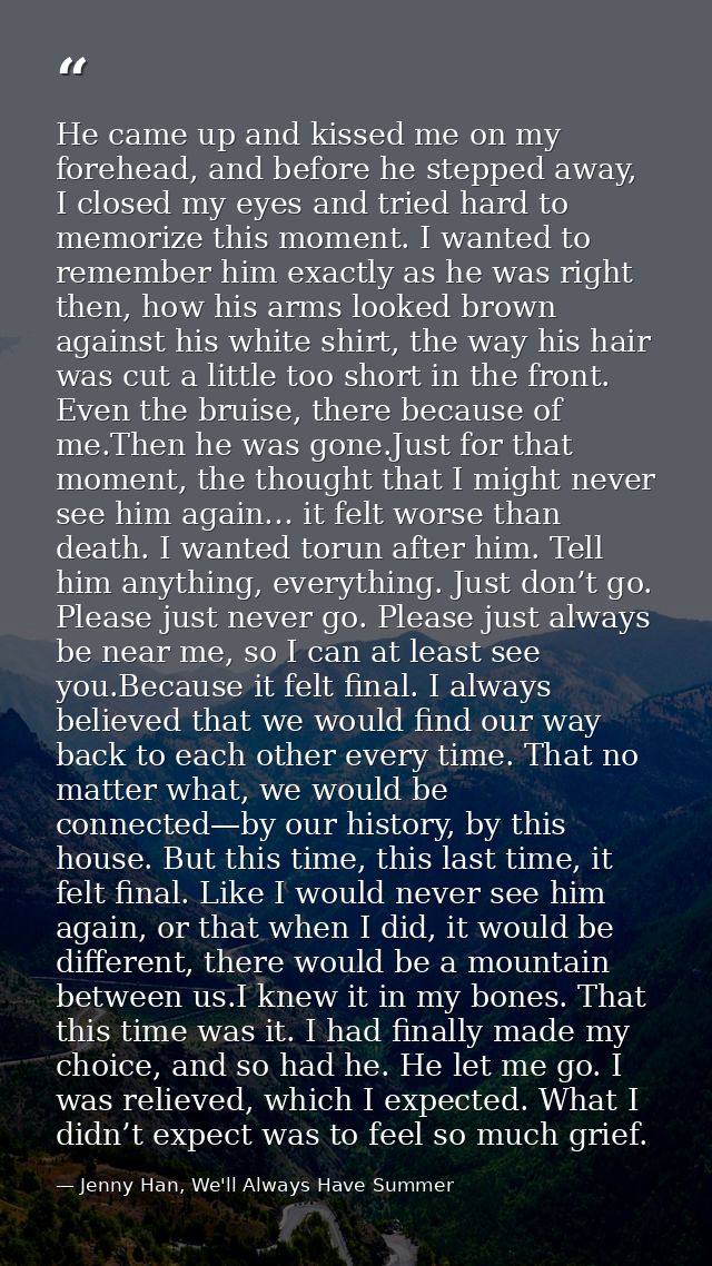 He came up and kissed me on my forehead, and before he stepped away, I closed my eyes and tried hard to memorize this mo — Jenny Han, We'll Always Have Summer