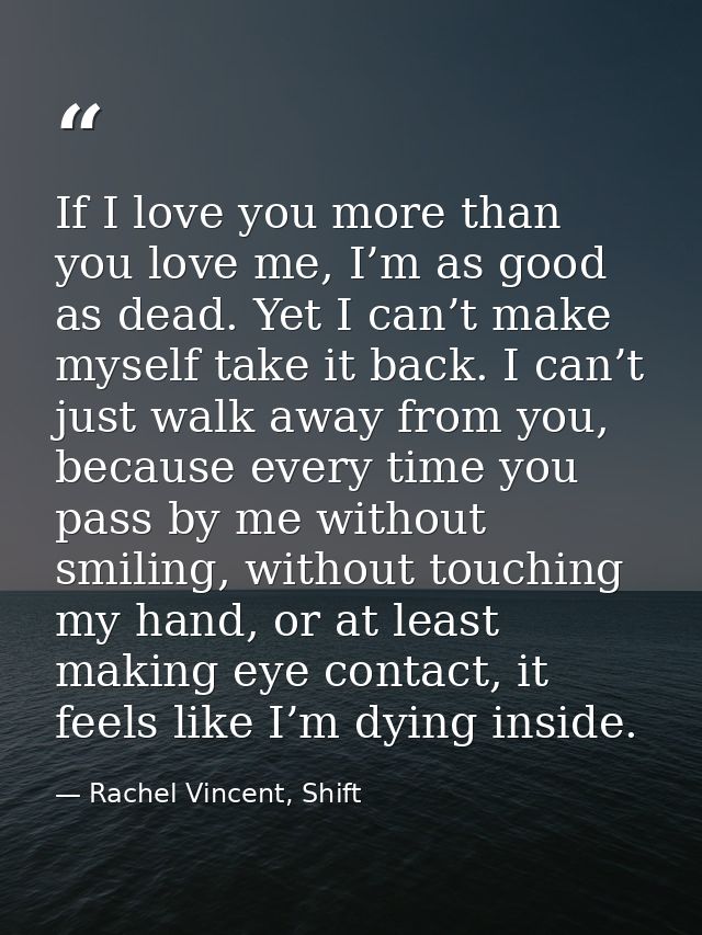If I love you more than you love me, I’m as good as dead. Yet I can’t make myself take it back. I can’t just walk away f — Rachel Vincent, Shift
