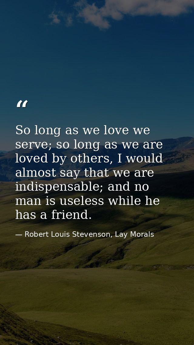 So long as we love we serve; so long as we are loved by others, I would almost say that we are indispensable; and no man — Robert Louis Stevenson, Lay Morals