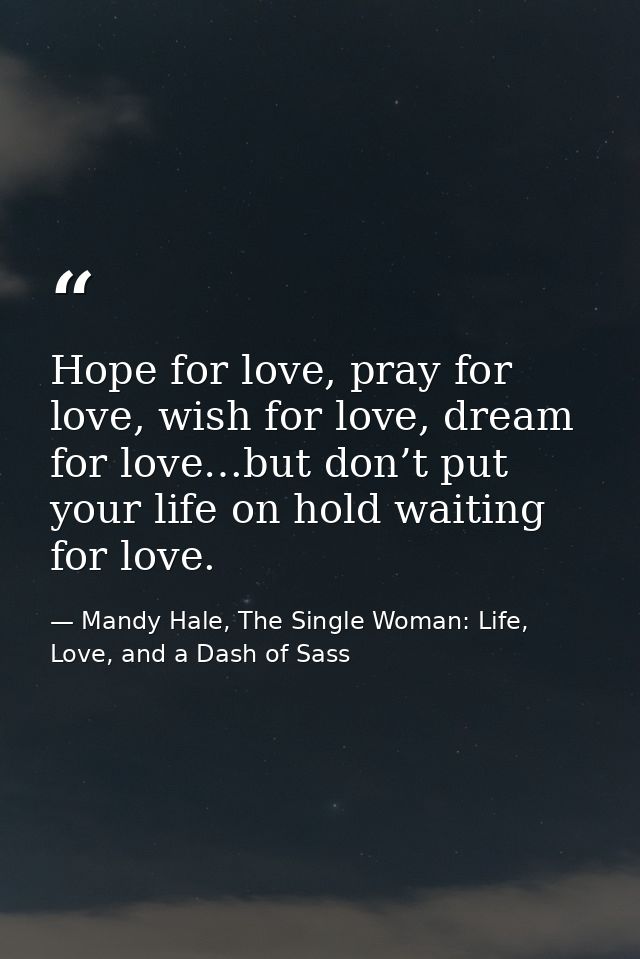 Hope for love, pray for love, wish for love, dream for love…but don’t put your life on hold waiting for love. — Mandy Hale, The Single Woman: Life, Love, and a Dash of Sass