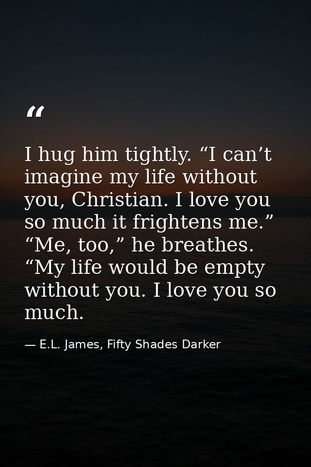 I hug him tightly. “I can’t imagine my life without you, Christian. I love you so much it frightens me.” “Me, too,” he b — E.L. James, Fifty Shades Darker