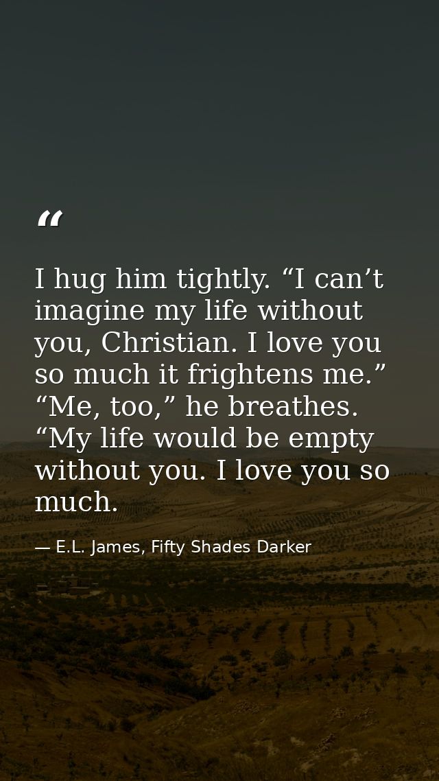 I hug him tightly. “I can’t imagine my life without you, Christian. I love you so much it frightens me.” “Me, too,” he b — E.L. James, Fifty Shades Darker
