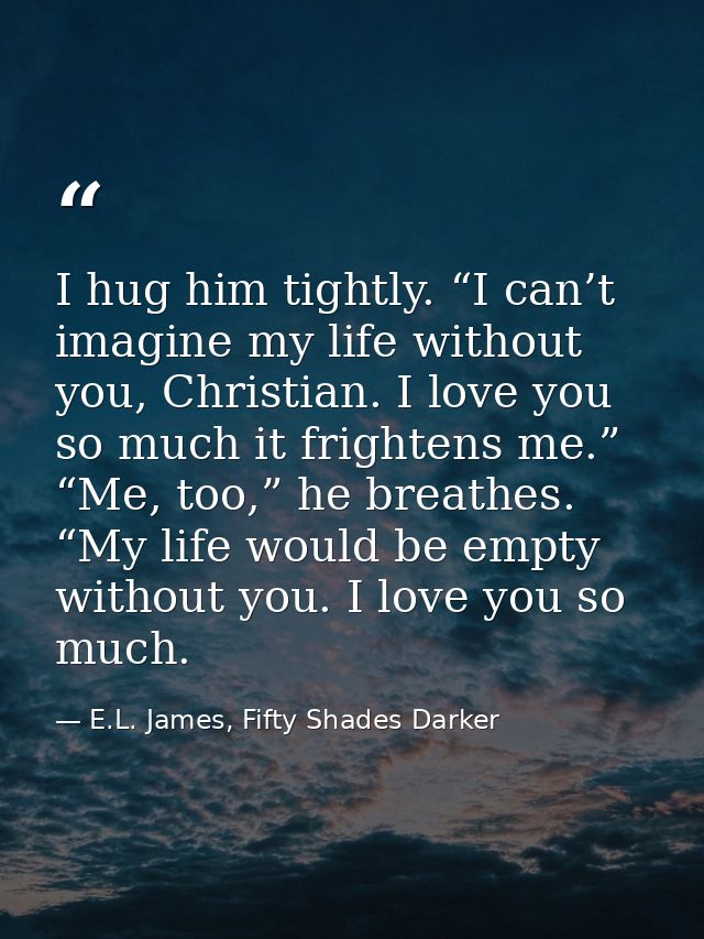 I hug him tightly. “I can’t imagine my life without you, Christian. I love you so much it frightens me.” “Me, too,” he b — E.L. James, Fifty Shades Darker