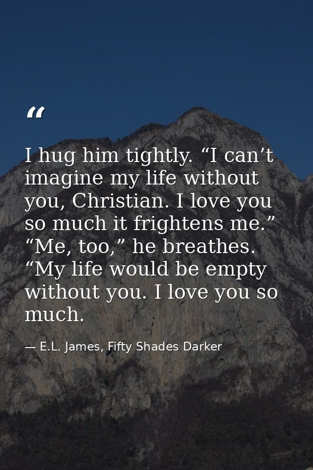 I hug him tightly. “I can’t imagine my life without you, Christian. I love you so much it frightens me.” “Me, too,” he b — E.L. James, Fifty Shades Darker