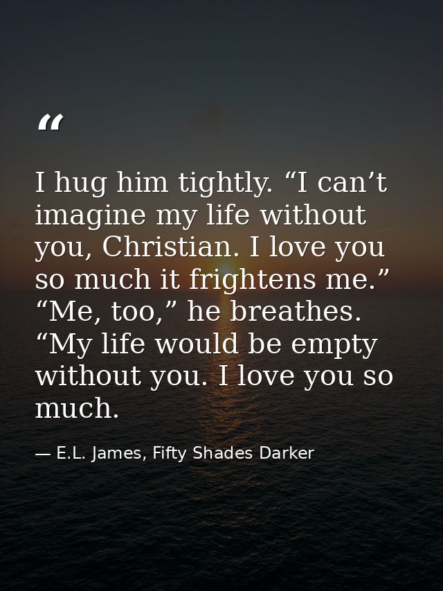 I hug him tightly. “I can’t imagine my life without you, Christian. I love you so much it frightens me.” “Me, too,” he b — E.L. James, Fifty Shades Darker