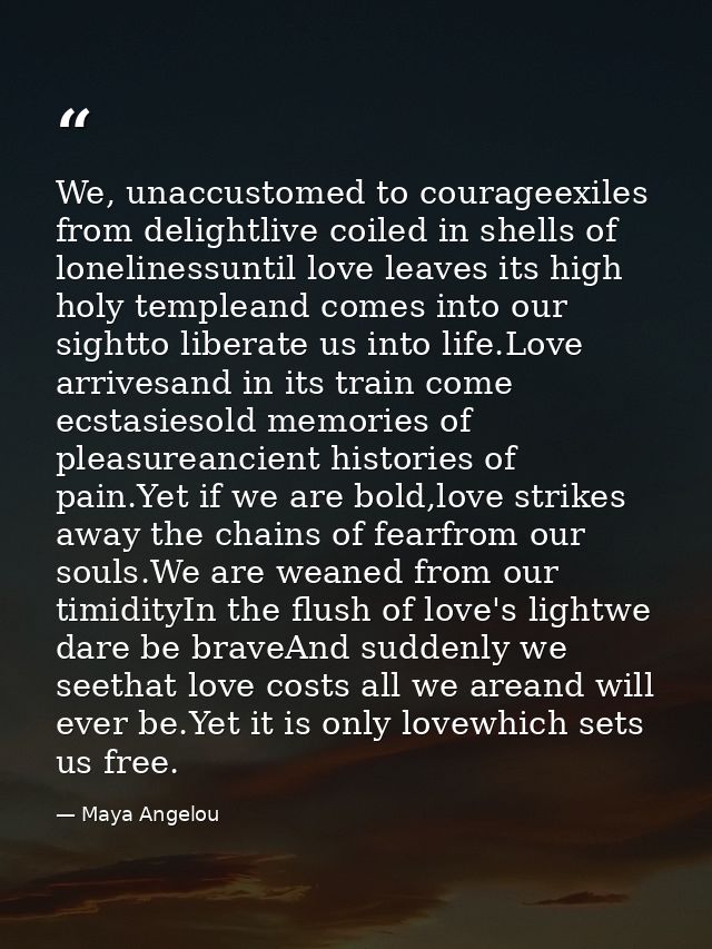 We, unaccustomed to courageexiles from delightlive coiled in shells of lonelinessuntil love leaves its high holy templea — Maya Angelou