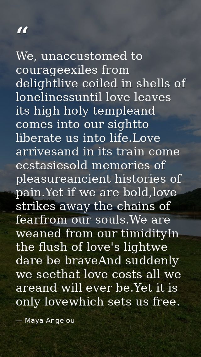 We, unaccustomed to courageexiles from delightlive coiled in shells of lonelinessuntil love leaves its high holy templea — Maya Angelou