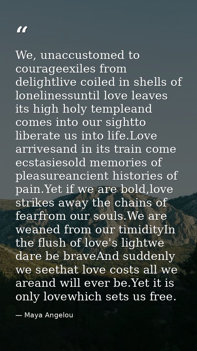 We, unaccustomed to courageexiles from delightlive coiled in shells of lonelinessuntil love leaves its high holy templea — Maya Angelou