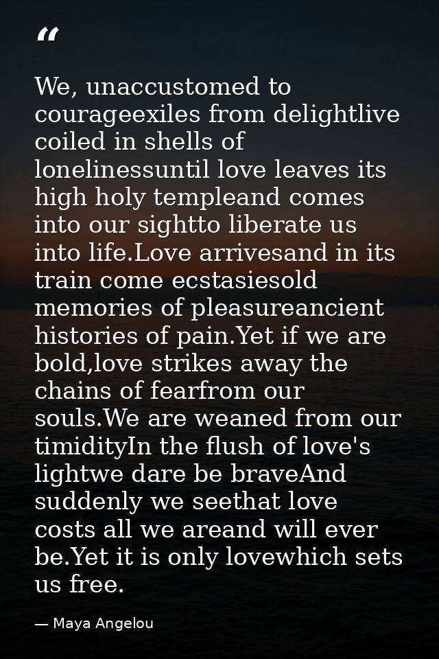 We, unaccustomed to courageexiles from delightlive coiled in shells of lonelinessuntil love leaves its high holy templea — Maya Angelou